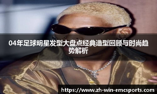04年足球明星发型大盘点经典造型回顾与时尚趋势解析